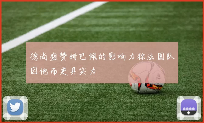 德尚盛赞姆巴佩的影响力称法国队因他而更具实力