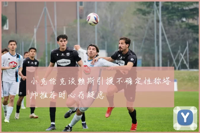 小克伦克谈赖斯引援不确定性称塔帅推荐时心存疑虑