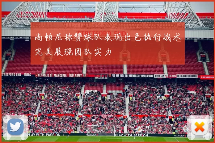 尚帕尼称赞球队表现出色执行战术完美展现团队实力