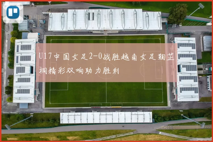 U17中国女足2-0战胜越南女足鞠芷桐精彩双响助力胜利