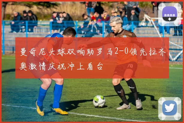 曼奇尼头球双响助罗马2-0领先拉齐奥激情庆祝冲上看台