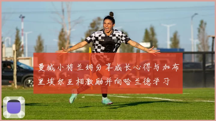 曼城小将兰姆分享成长心得与加布里埃尔互相激励并向哈兰德学习