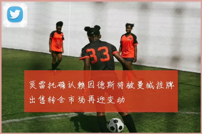 莫雷托确认赖因德斯将被曼城挂牌出售转会市场再迎变动