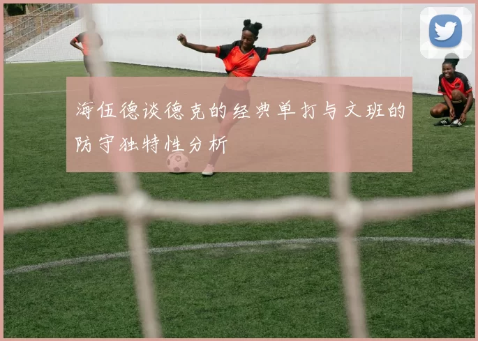 海伍德谈德克的经典单打与文班的防守独特性分析