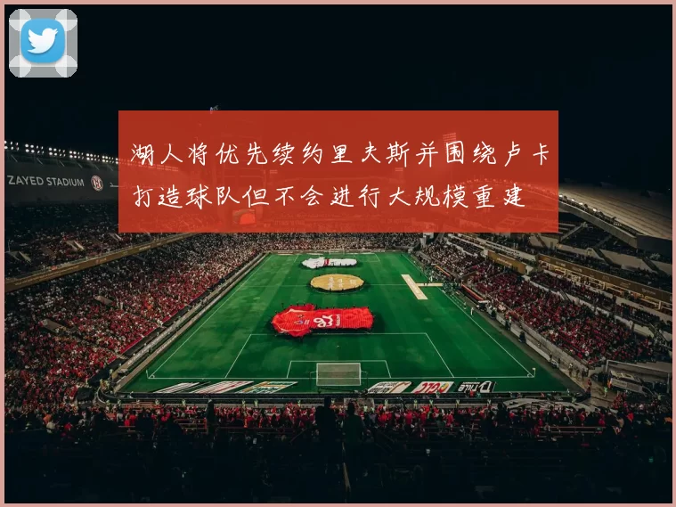 湖人将优先续约里夫斯并围绕卢卡打造球队但不会进行大规模重建