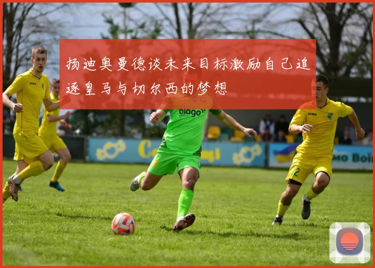 扬迪奥曼德谈未来目标激励自己追逐皇马与切尔西的梦想