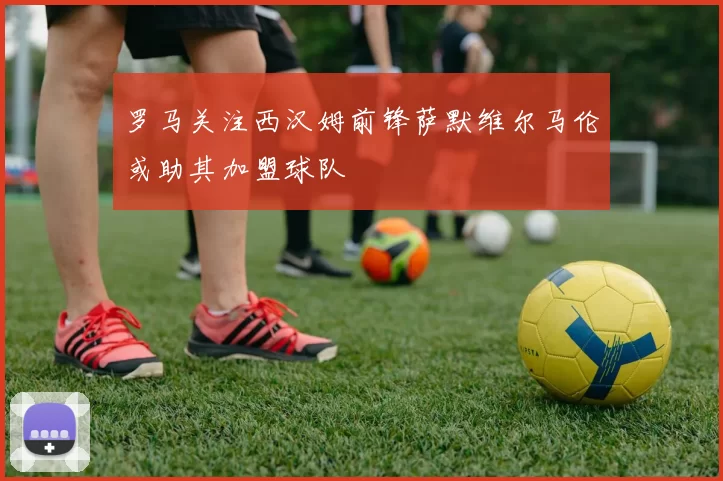 罗马关注西汉姆前锋萨默维尔马伦或助其加盟球队